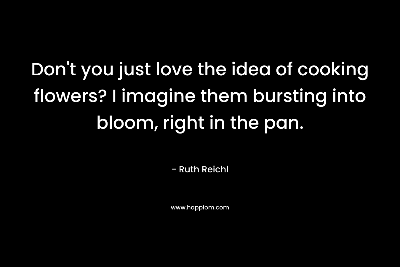 Don’t you just love the idea of cooking flowers? I imagine them bursting into bloom, right in the pan. – Ruth Reichl