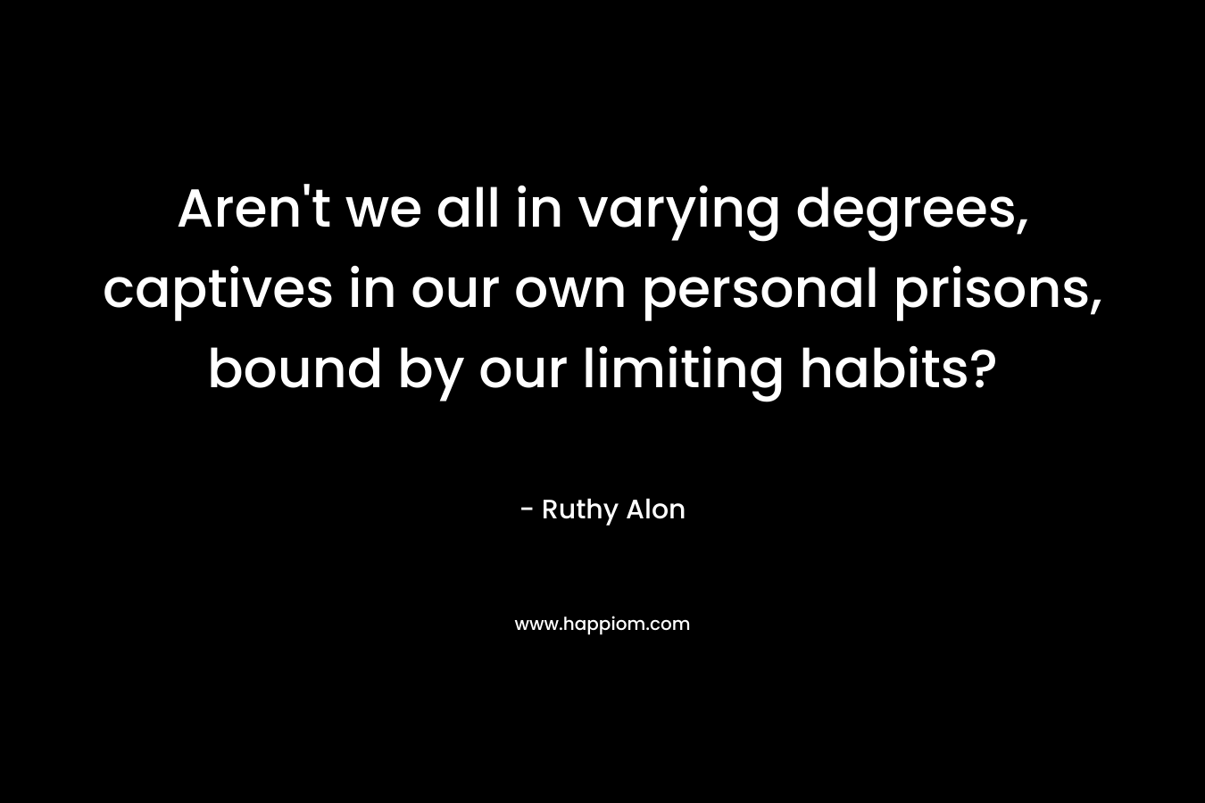 Aren’t we all in varying degrees, captives in our own personal prisons, bound by our limiting habits? – Ruthy Alon