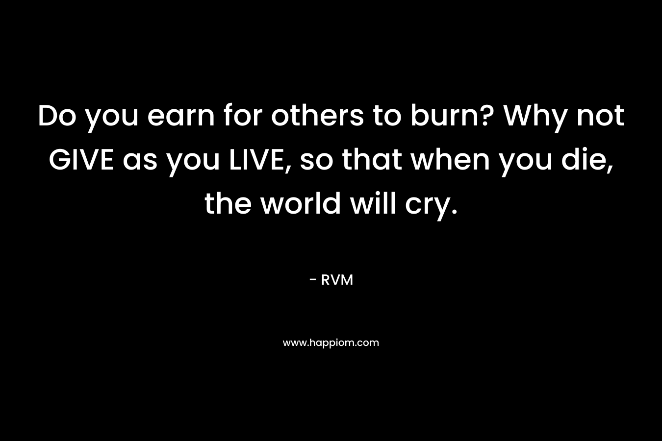 Do you earn for others to burn? Why not GIVE as you LIVE, so that when you die, the world will cry.