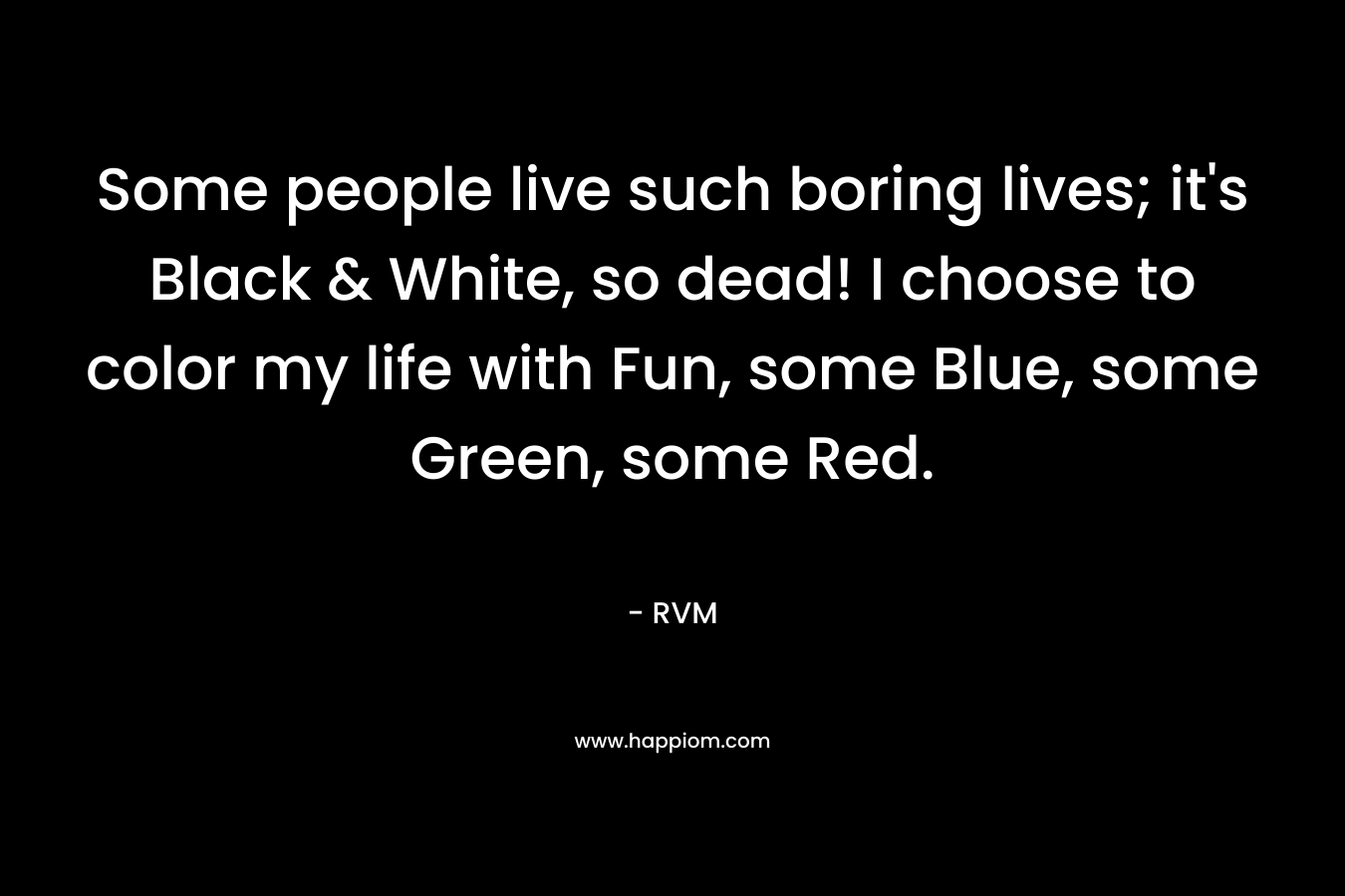 Some people live such boring lives; it's Black & White, so dead! I choose to color my life with Fun, some Blue, some Green, some Red.