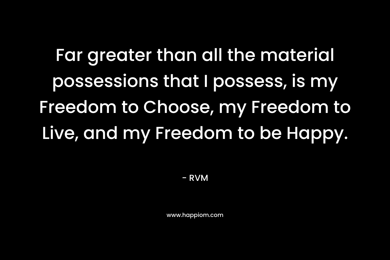 Far greater than all the material possessions that I possess, is my Freedom to Choose, my Freedom to Live, and my Freedom to be Happy.