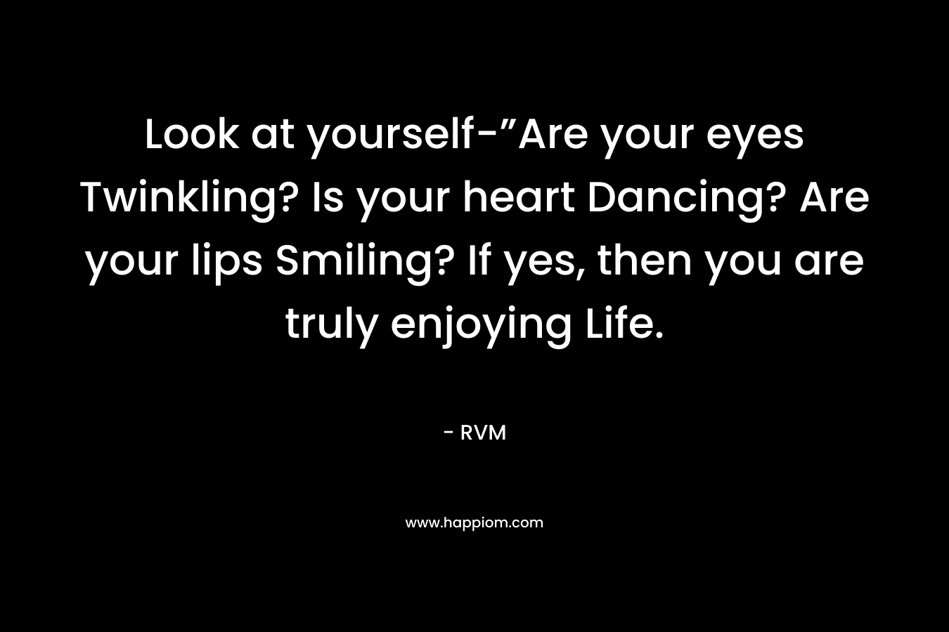 Look at yourself-”Are your eyes Twinkling? Is your heart Dancing? Are your lips Smiling? If yes, then you are truly enjoying Life.