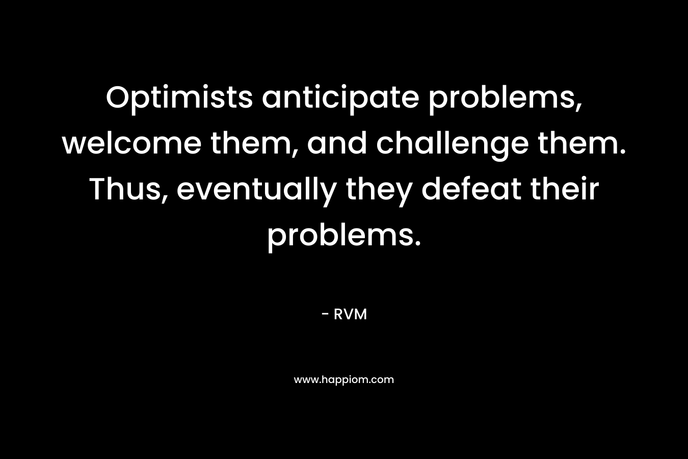 Optimists anticipate problems, welcome them, and challenge them. Thus, eventually they defeat their problems. – RVM