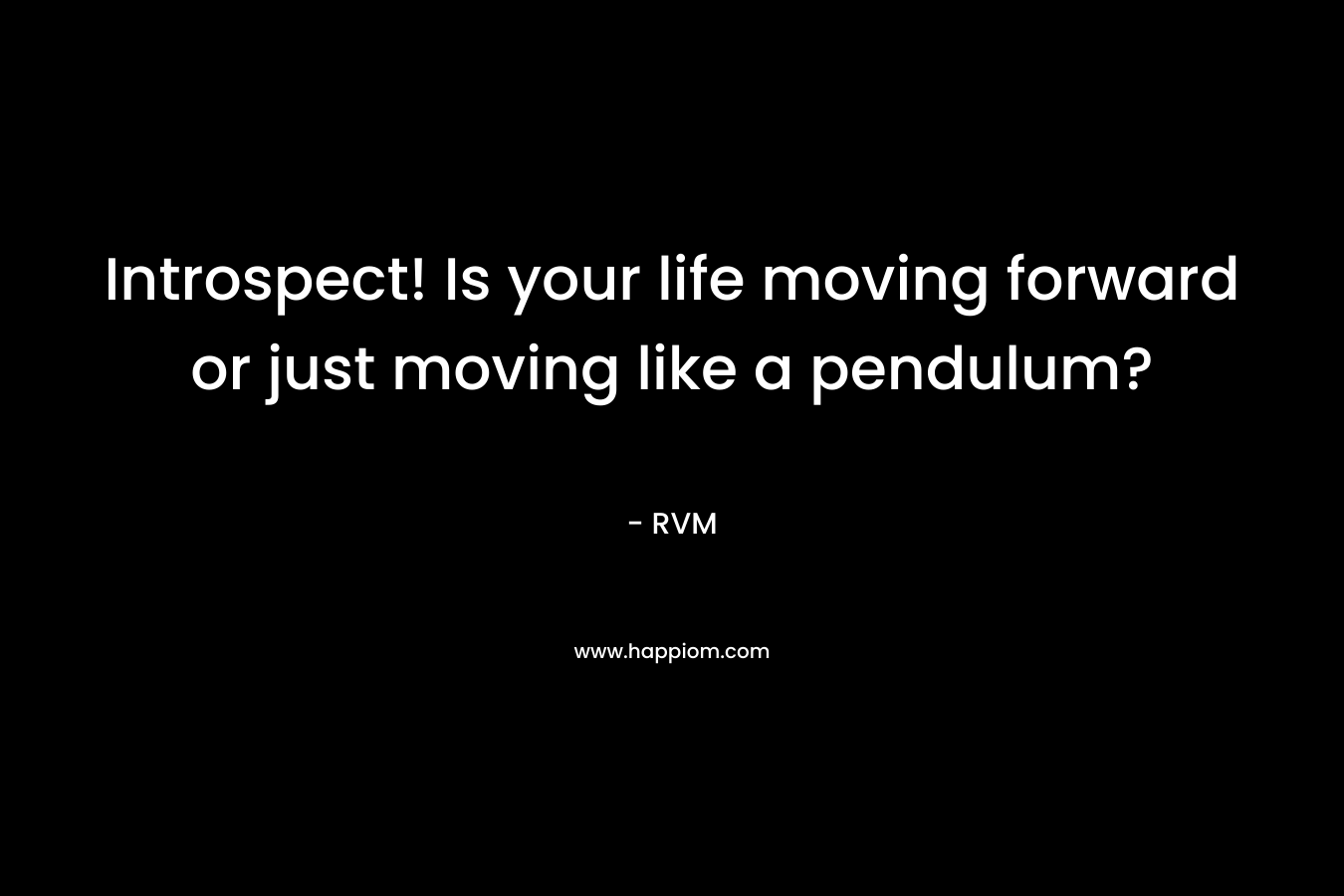 Introspect! Is your life moving forward or just moving like a pendulum?