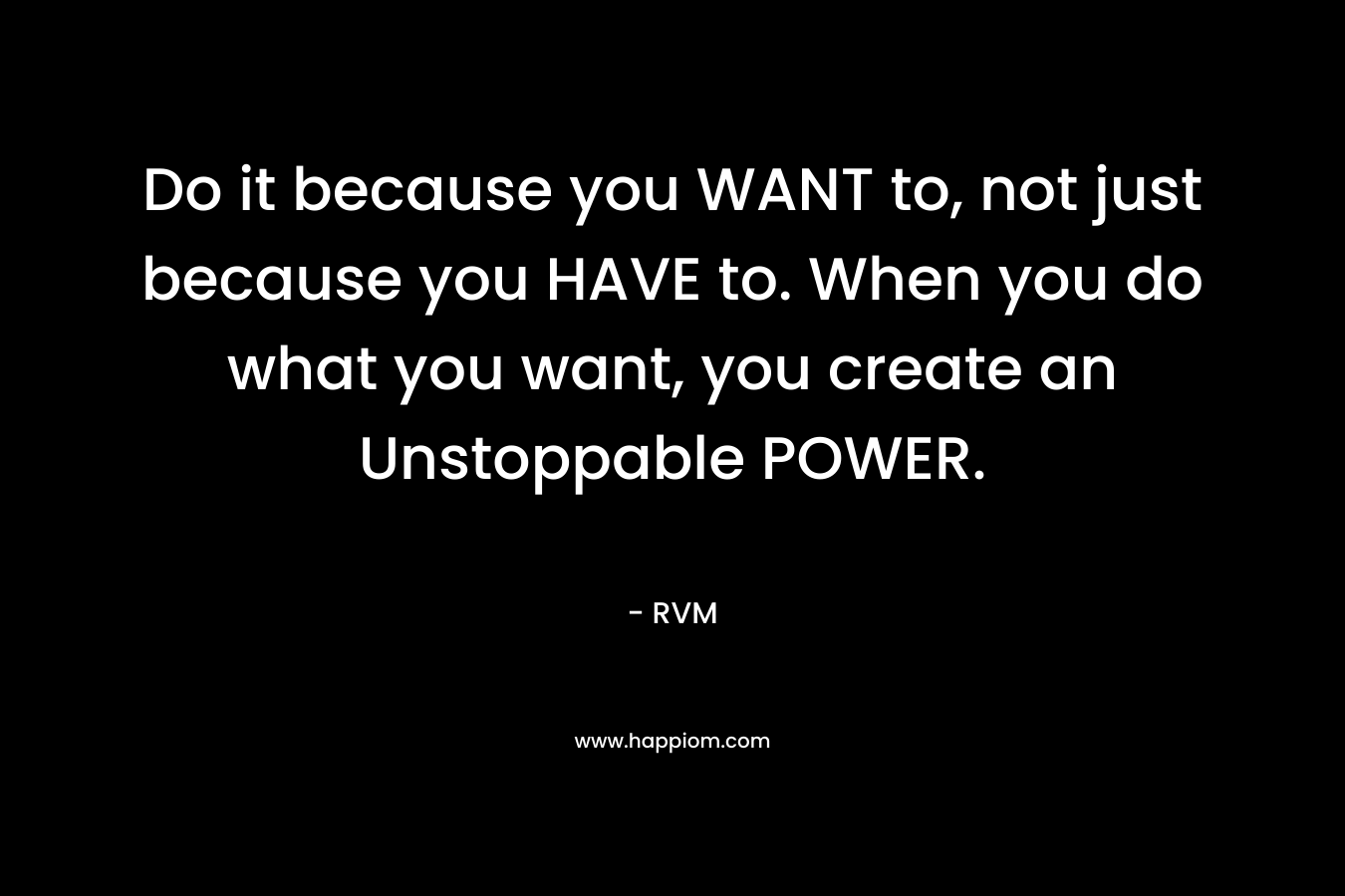 Do it because you WANT to, not just because you HAVE to. When you do what you want, you create an Unstoppable POWER.