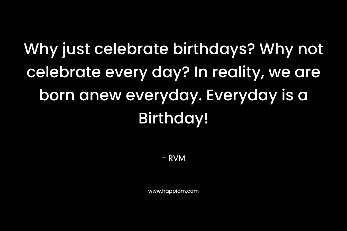 Why just celebrate birthdays? Why not celebrate every day? In reality, we are born anew everyday. Everyday is a Birthday!