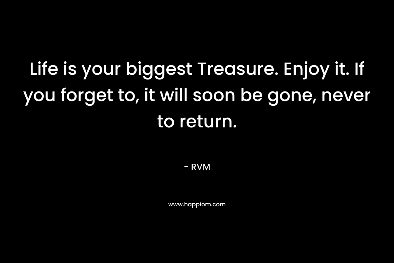 Life is your biggest Treasure. Enjoy it. If you forget to, it will soon be gone, never to return.