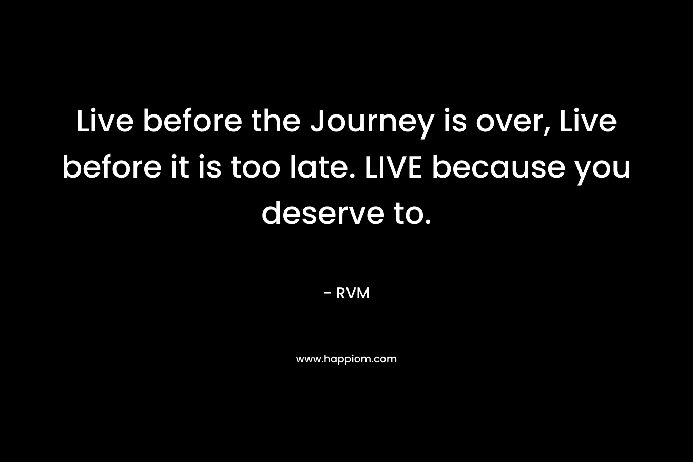 Live before the Journey is over, Live before it is too late. LIVE because you deserve to.