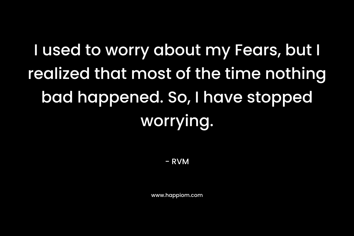 I used to worry about my Fears, but I realized that most of the time nothing bad happened. So, I have stopped worrying.
