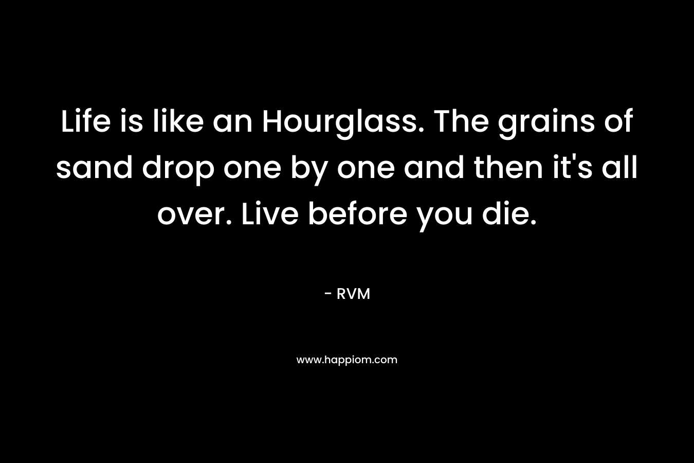 Life is like an Hourglass. The grains of sand drop one by one and then it's all over. Live before you die.