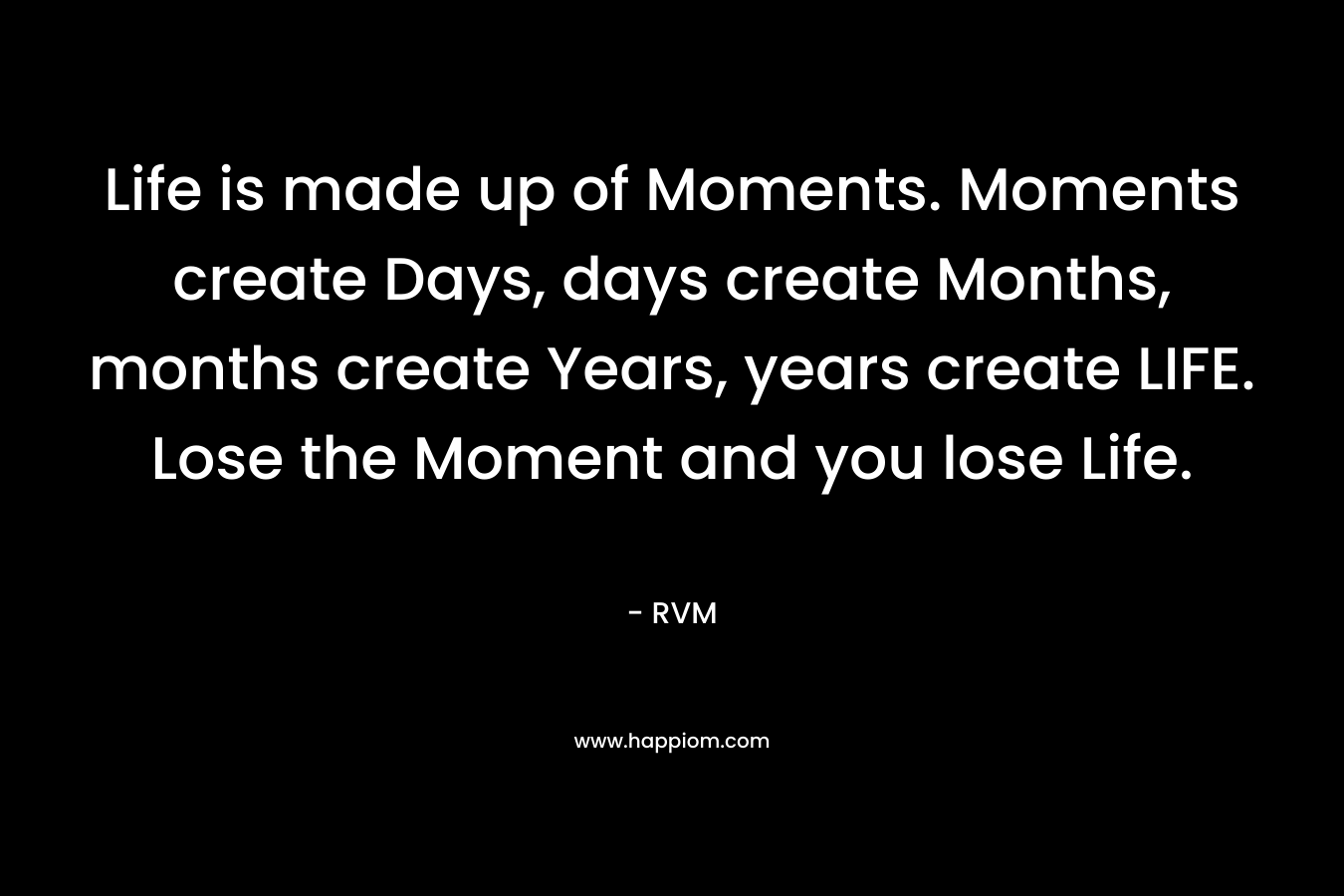 Life is made up of Moments. Moments create Days, days create Months, months create Years, years create LIFE. Lose the Moment and you lose Life.