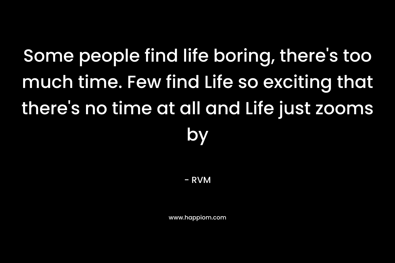 Some people find life boring, there's too much time. Few find Life so exciting that there's no time at all and Life just zooms by