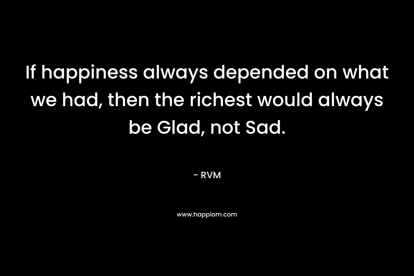 If happiness always depended on what we had, then the richest would always be Glad, not Sad.
