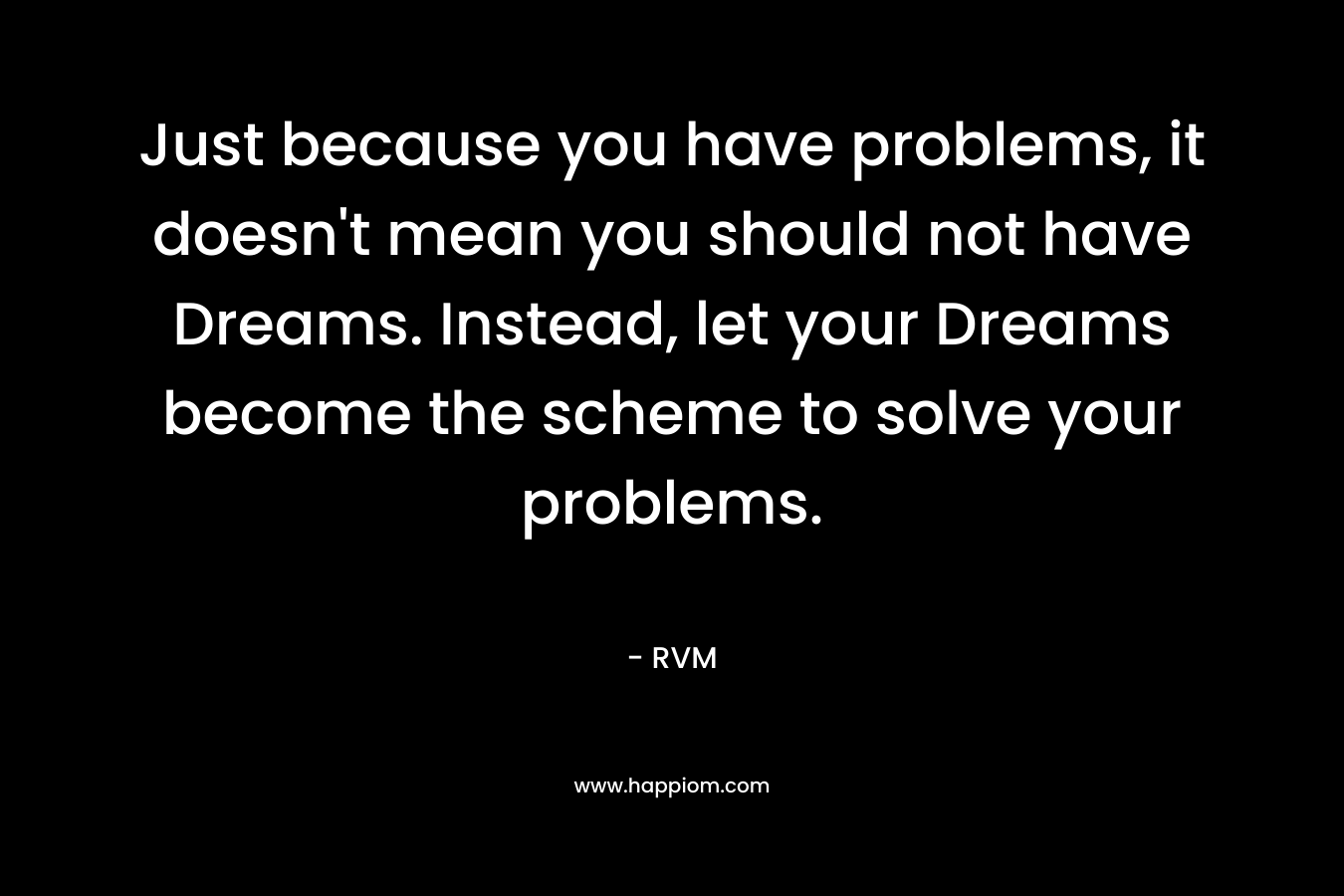 Just because you have problems, it doesn't mean you should not have Dreams. Instead, let your Dreams become the scheme to solve your problems.