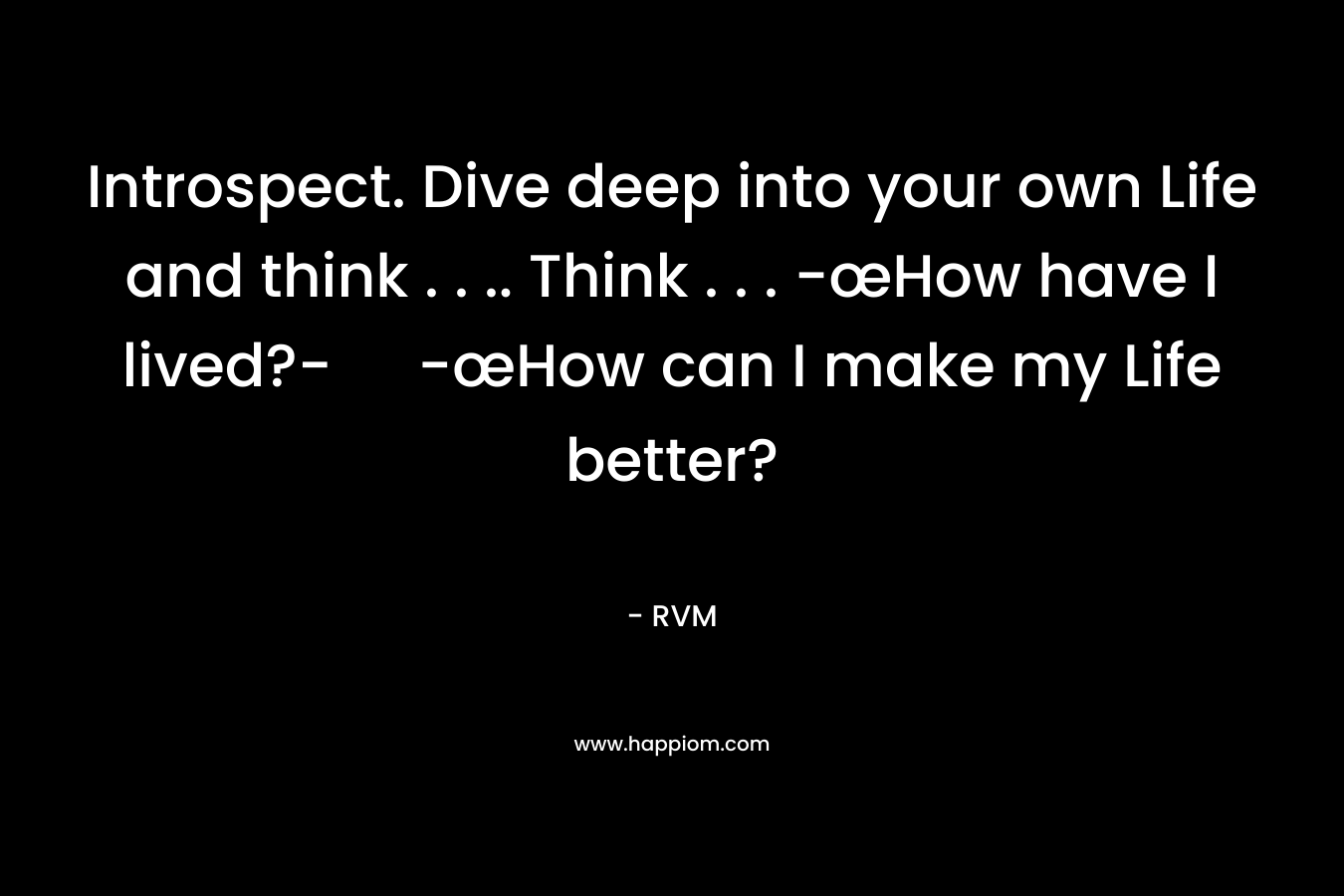 Introspect. Dive deep into your own Life and think . . .. Think . . . -œHow have I lived?- -œHow can I make my Life better?