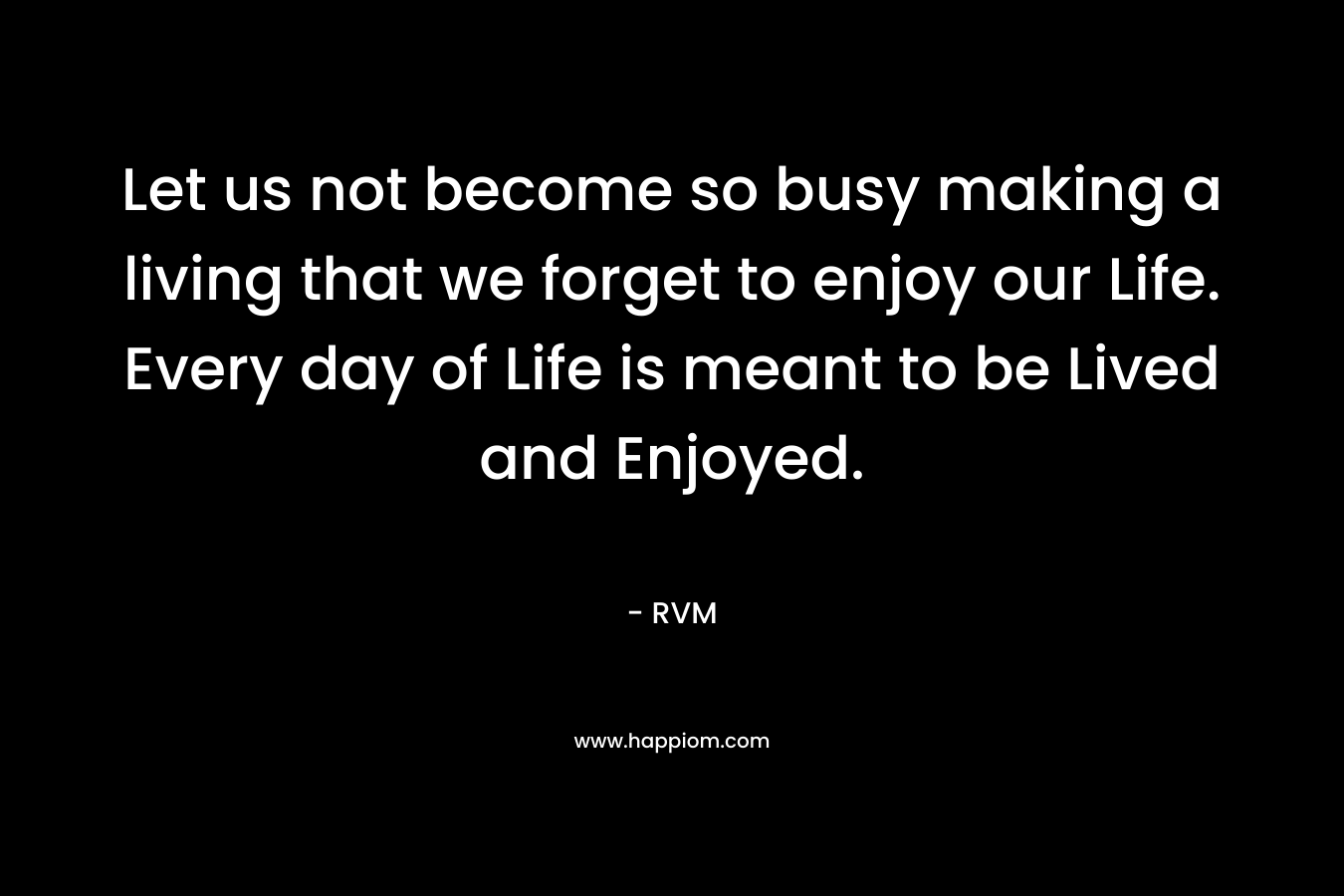 Let us not become so busy making a living that we forget to enjoy our Life. Every day of Life is meant to be Lived and Enjoyed.