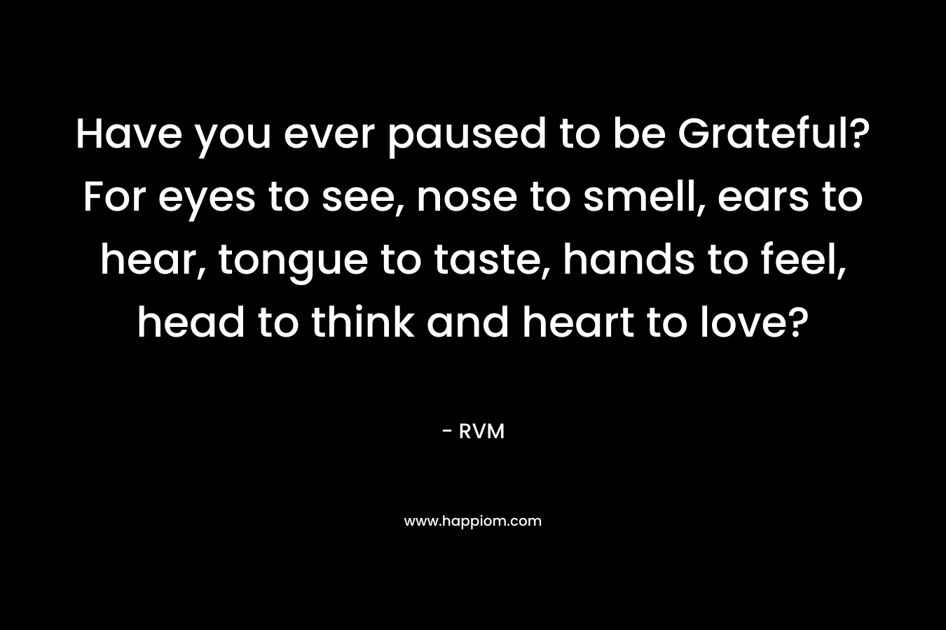 Have you ever paused to be Grateful? For eyes to see, nose to smell, ears to hear, tongue to taste, hands to feel, head to think and heart to love?
