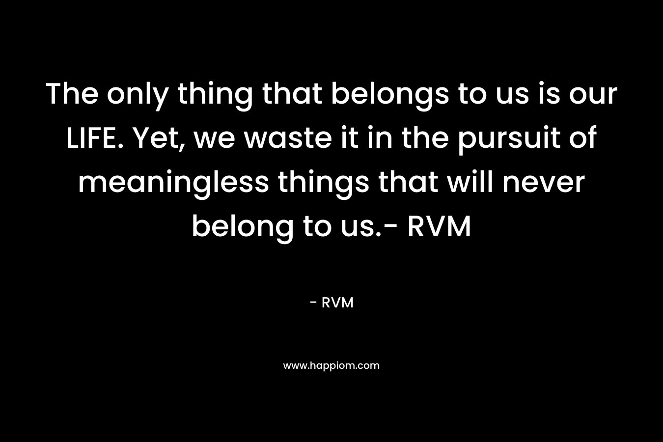 The only thing that belongs to us is our LIFE. Yet, we waste it in the pursuit of meaningless things that will never belong to us.- RVM