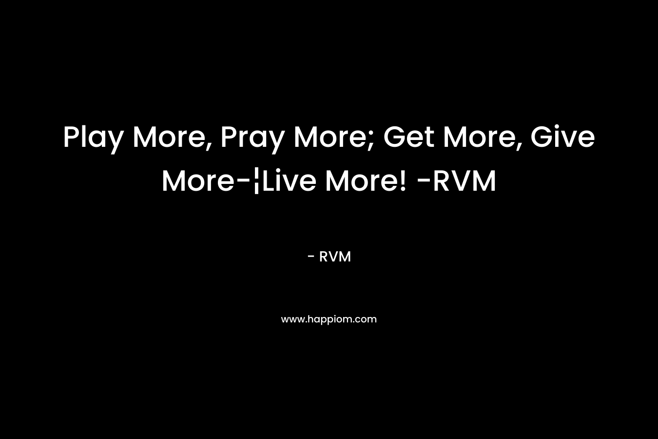 Play More, Pray More; Get More, Give More-¦Live More! -RVM