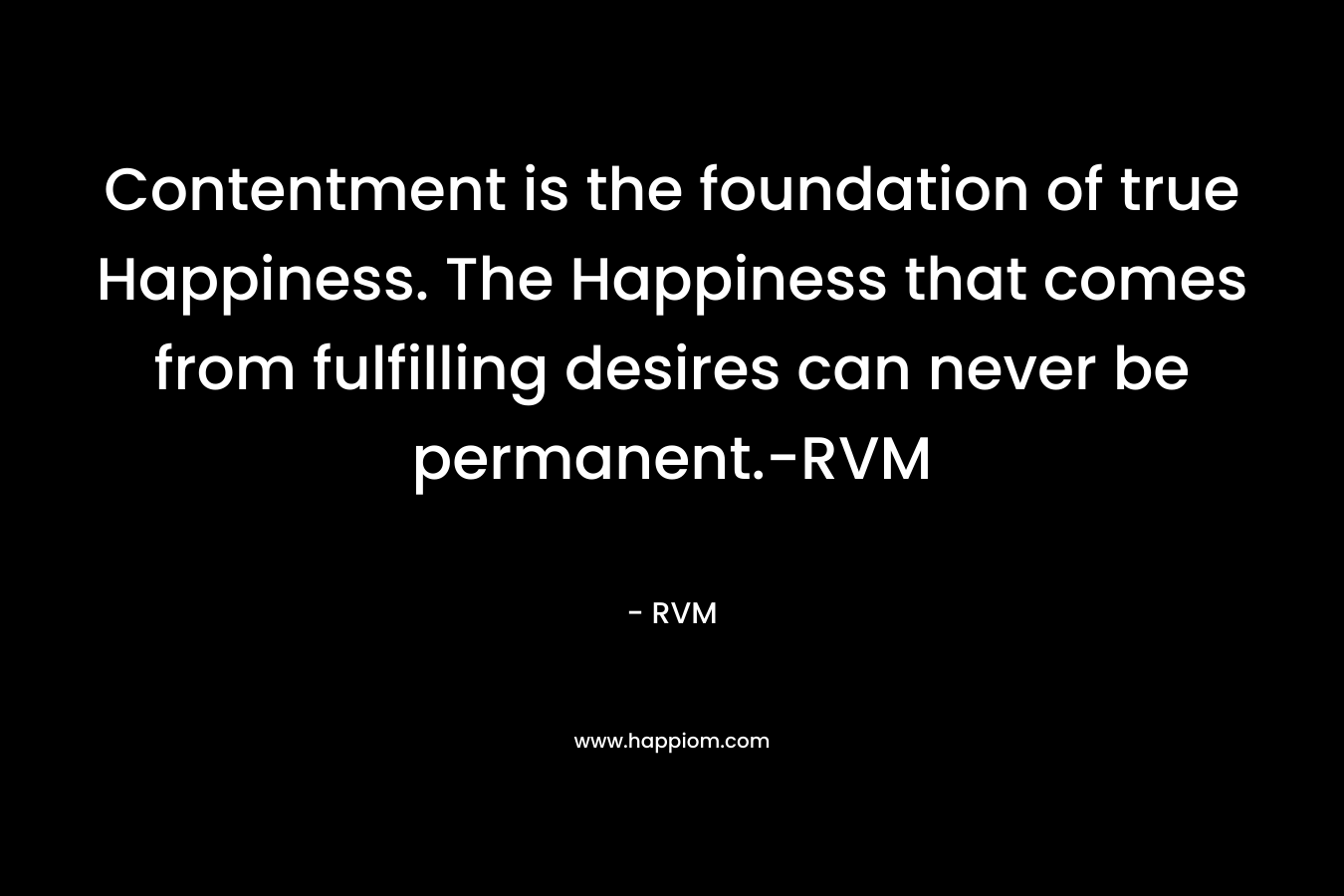 Contentment is the foundation of true Happiness. The Happiness that comes from fulfilling desires can never be permanent.-RVM