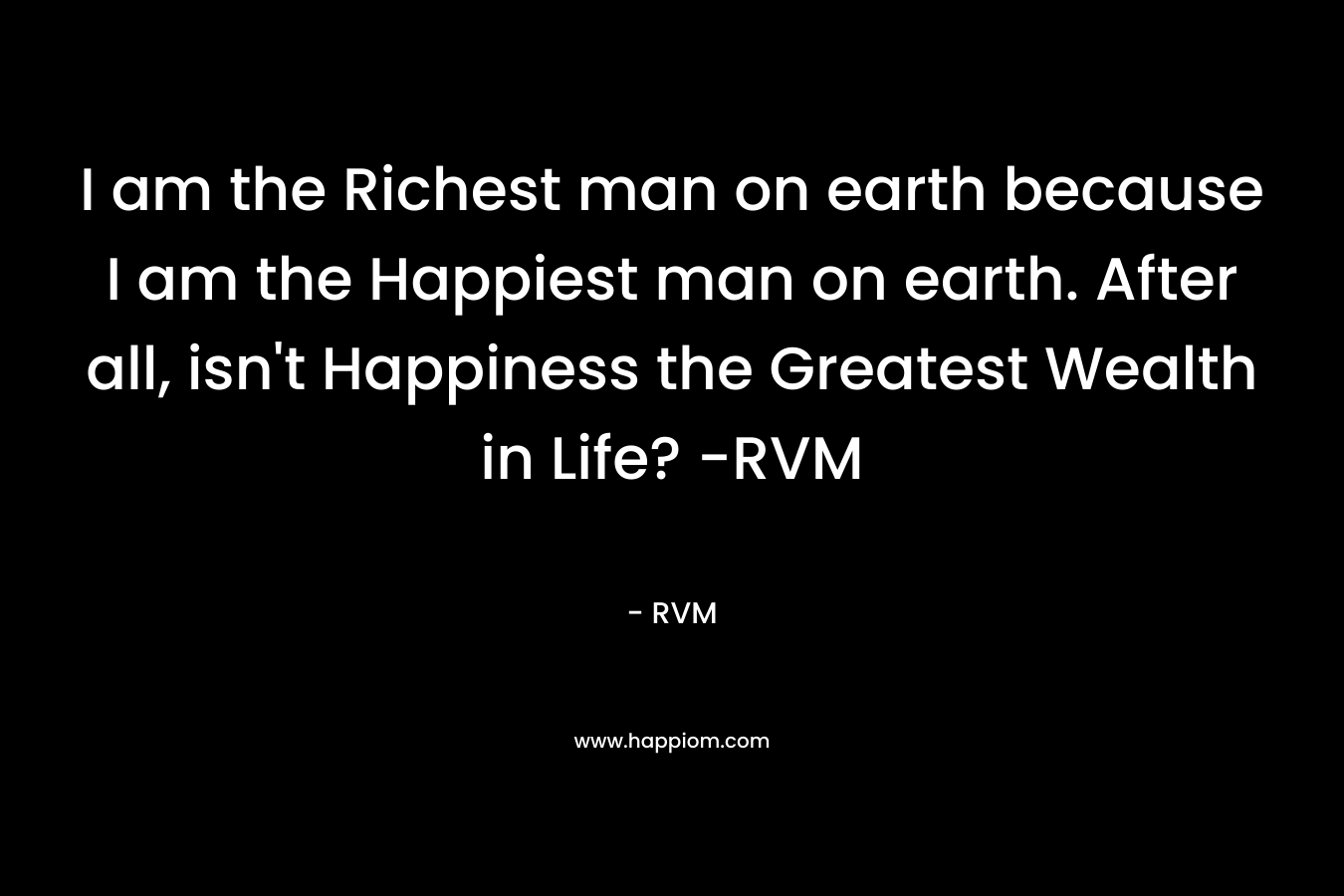 I am the Richest man on earth because I am the Happiest man on earth. After all, isn't Happiness the Greatest Wealth in Life? -RVM