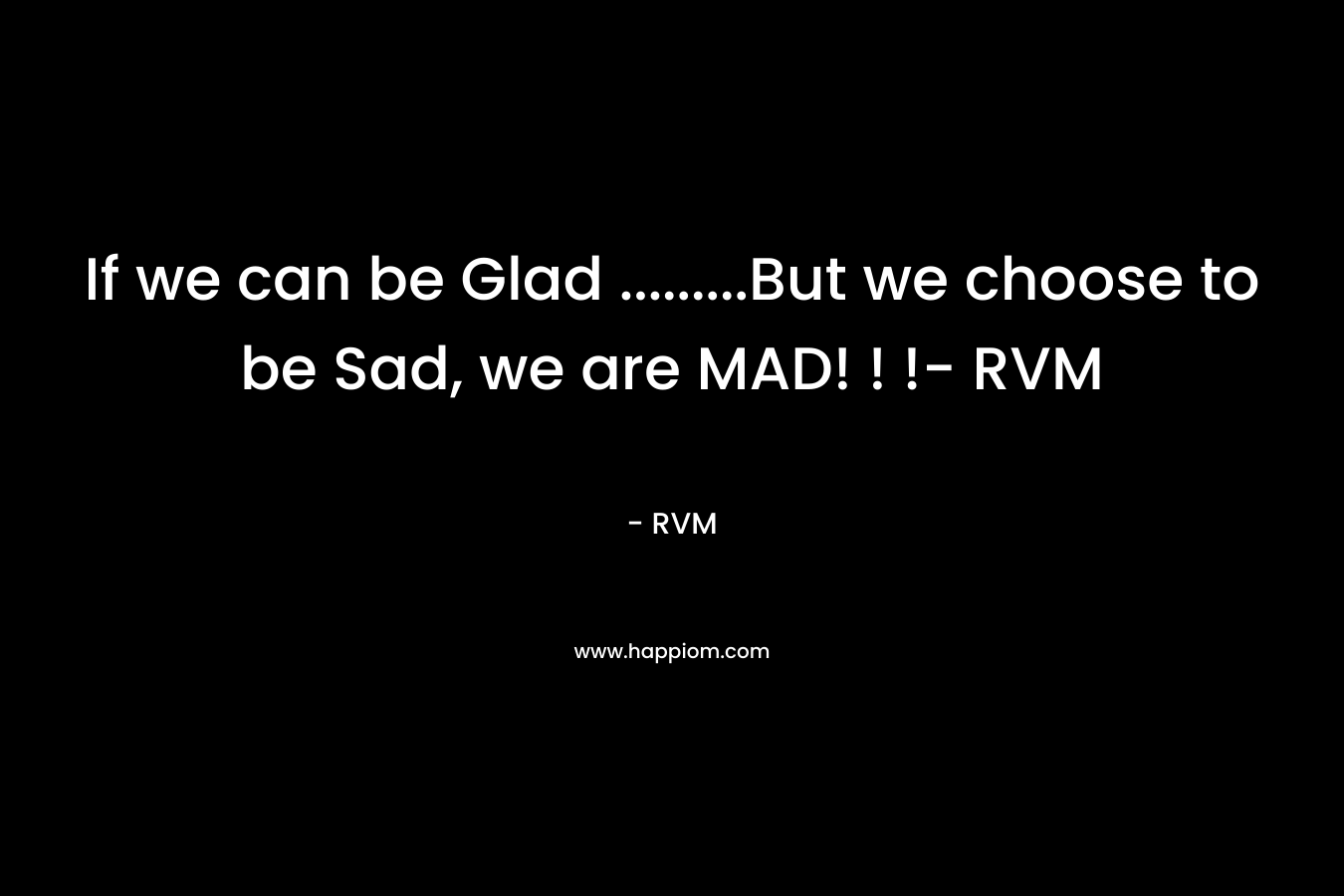 If we can be Glad ………But we choose to be Sad, we are MAD! ! !- RVM – RVM