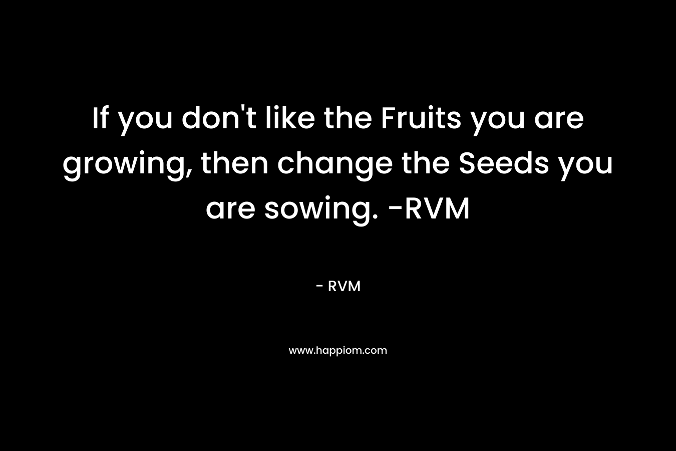 If you don’t like the Fruits you are growing, then change the Seeds you are sowing. -RVM – RVM