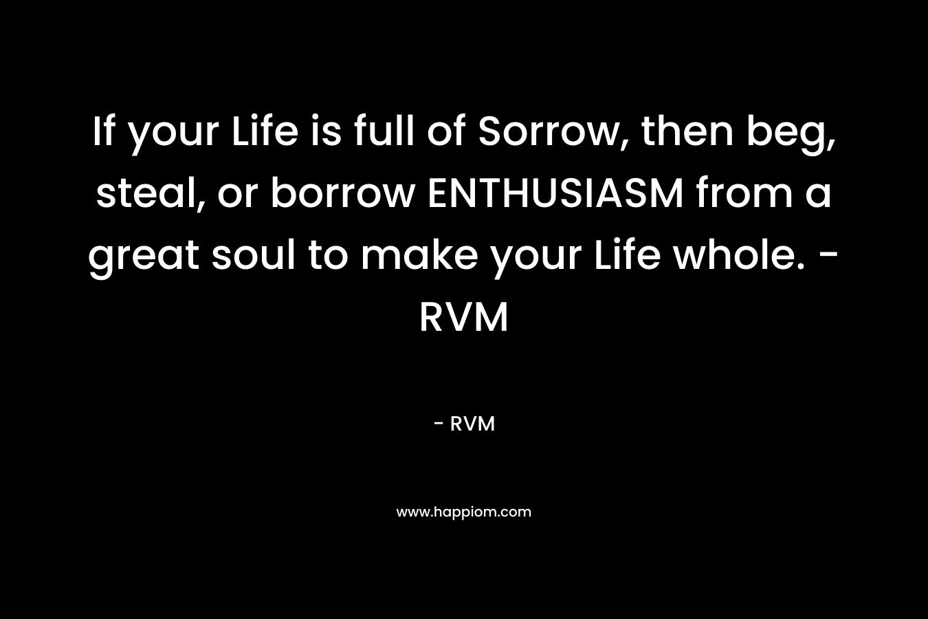 If your Life is full of Sorrow, then beg, steal, or borrow ENTHUSIASM from a great soul to make your Life whole. -RVM – RVM