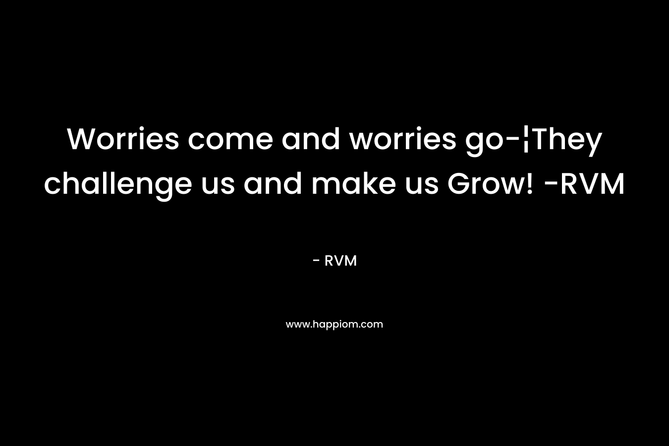 Worries come and worries go-¦They challenge us and make us Grow! -RVM