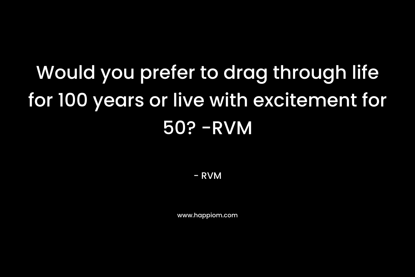 Would you prefer to drag through life for 100 years or live with excitement for 50? -RVM – RVM