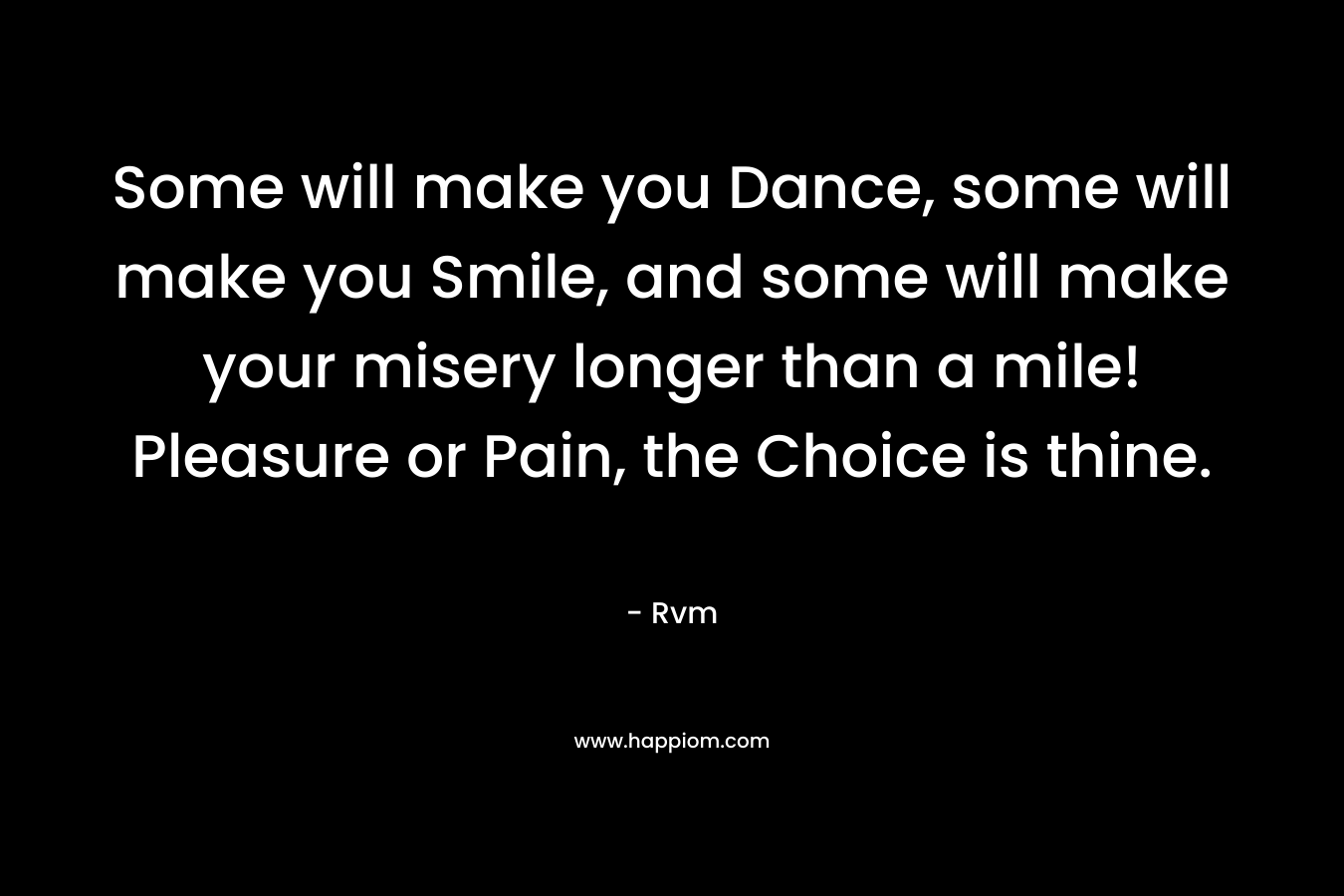 Some will make you Dance, some will make you Smile, and some will make your misery longer than a mile! Pleasure or Pain, the Choice is thine.