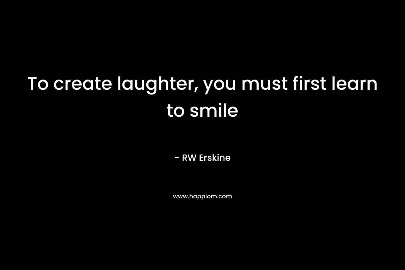 To create laughter, you must first learn to smile – RW Erskine