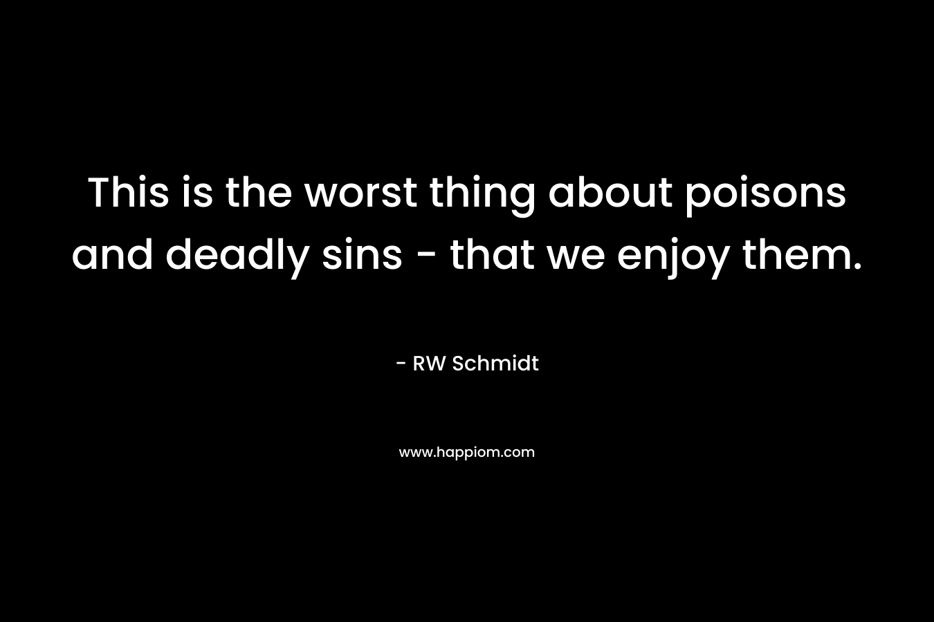 This is the worst thing about poisons and deadly sins – that we enjoy them. – RW Schmidt