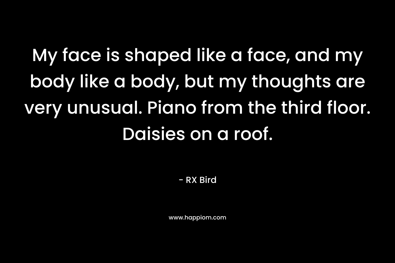 My face is shaped like a face, and my body like a body, but my thoughts are very unusual. Piano from the third floor. Daisies on a roof. – RX Bird