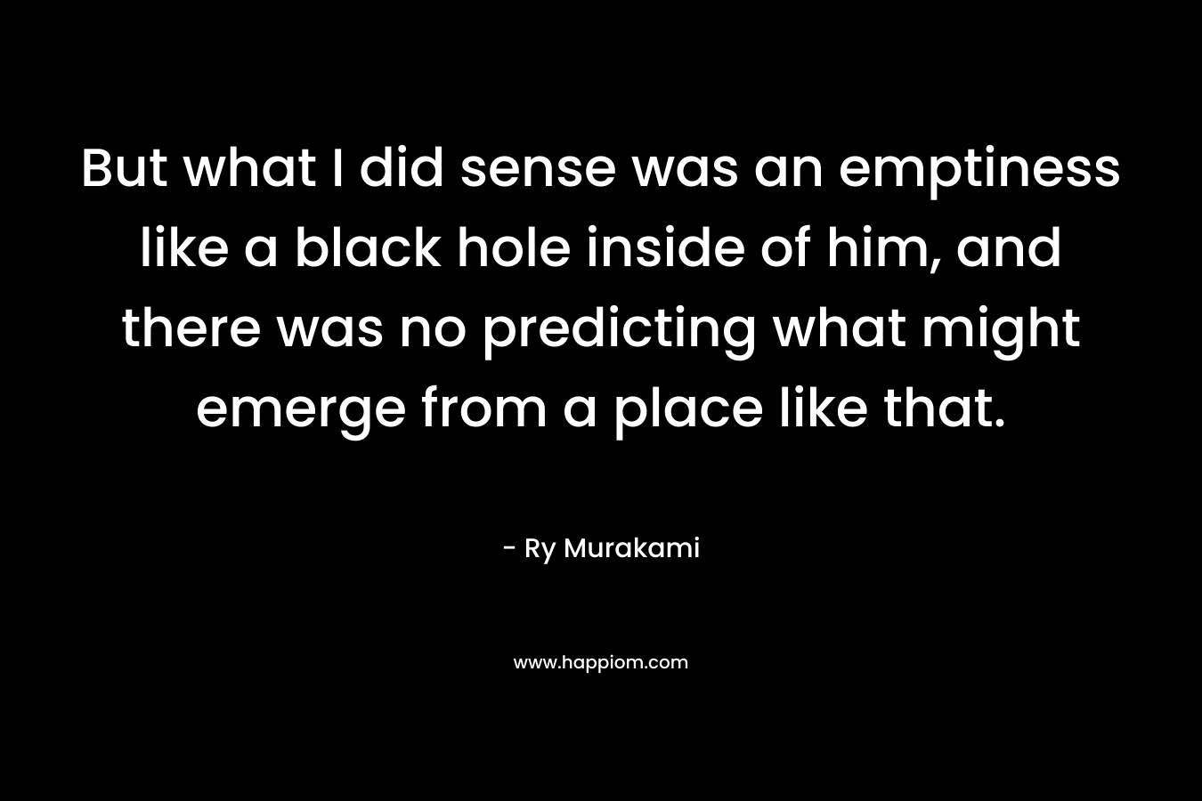 But what I did sense was an emptiness like a black hole inside of him, and there was no predicting what might emerge from a place like that. – Ry Murakami