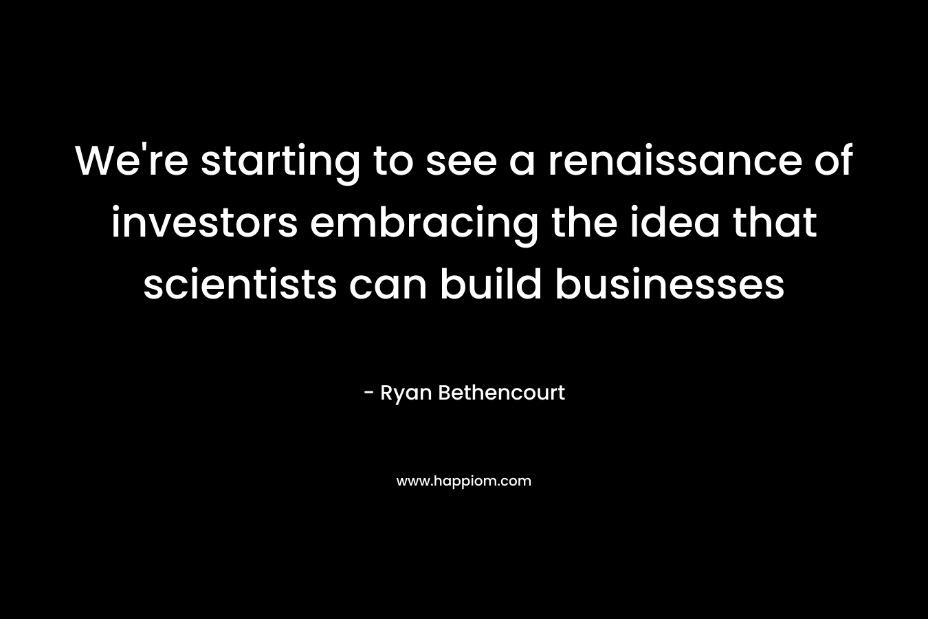We’re starting to see a renaissance of investors embracing the idea that scientists can build businesses – Ryan Bethencourt