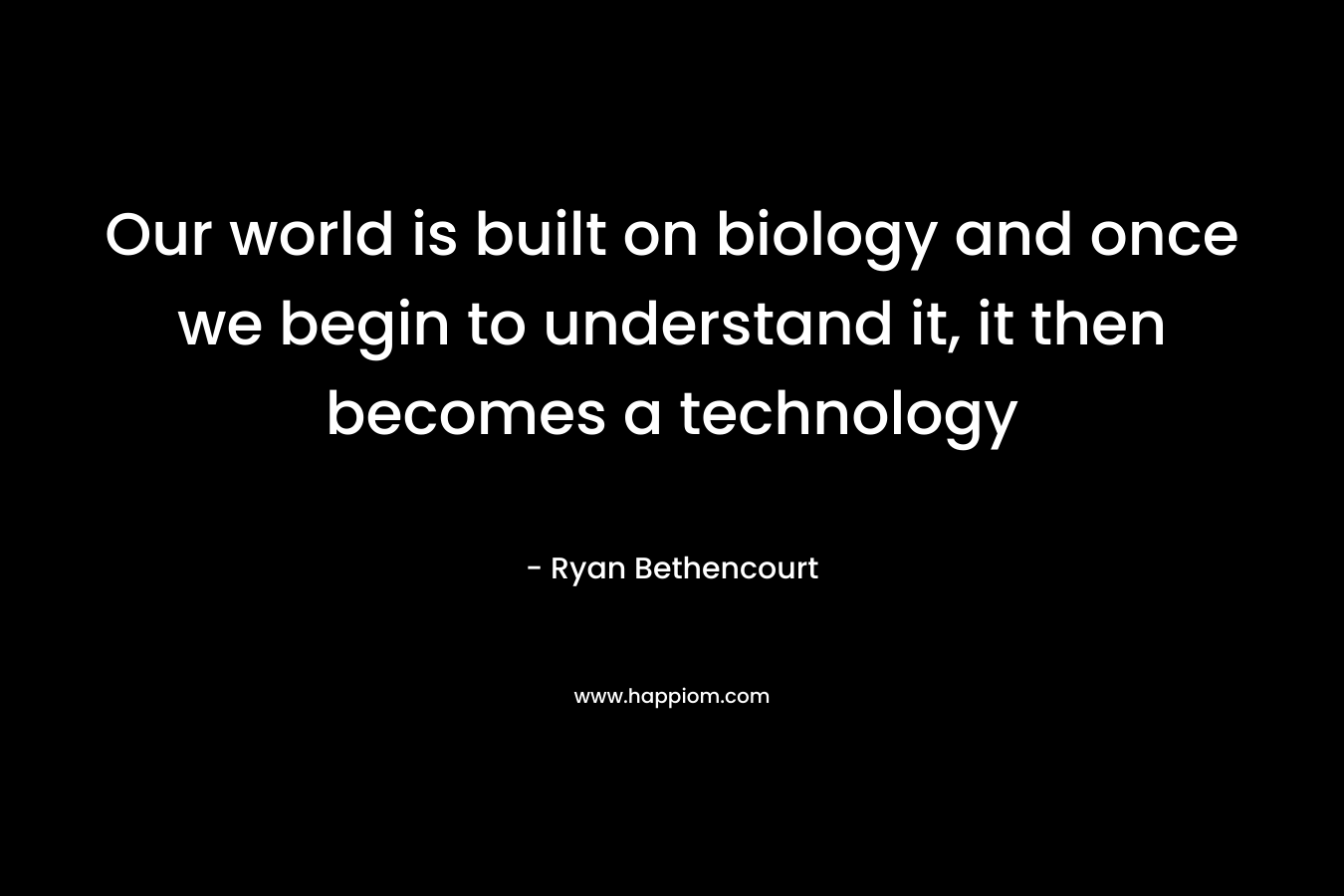 Our world is built on biology and once we begin to understand it, it then becomes a technology