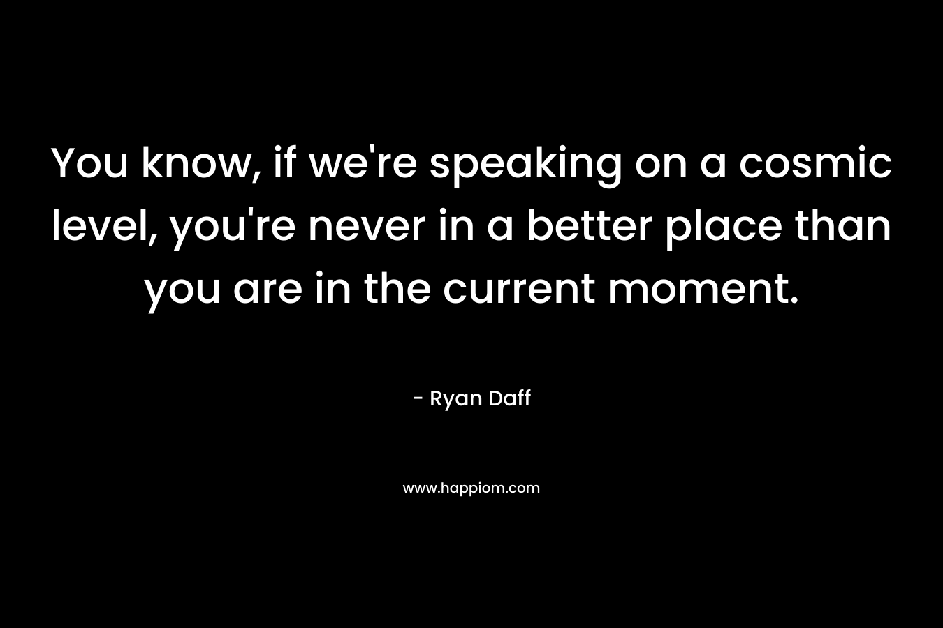 You know, if we're speaking on a cosmic level, you're never in a better place than you are in the current moment.