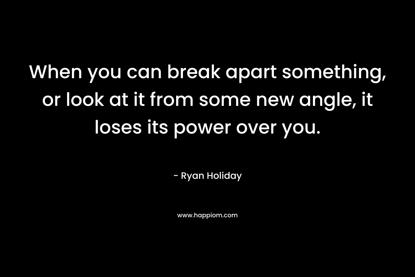 When you can break apart something, or look at it from some new angle, it loses its power over you.
