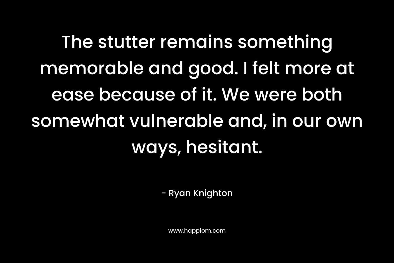 The stutter remains something memorable and good. I felt more at ease because of it. We were both somewhat vulnerable and, in our own ways, hesitant. – Ryan Knighton