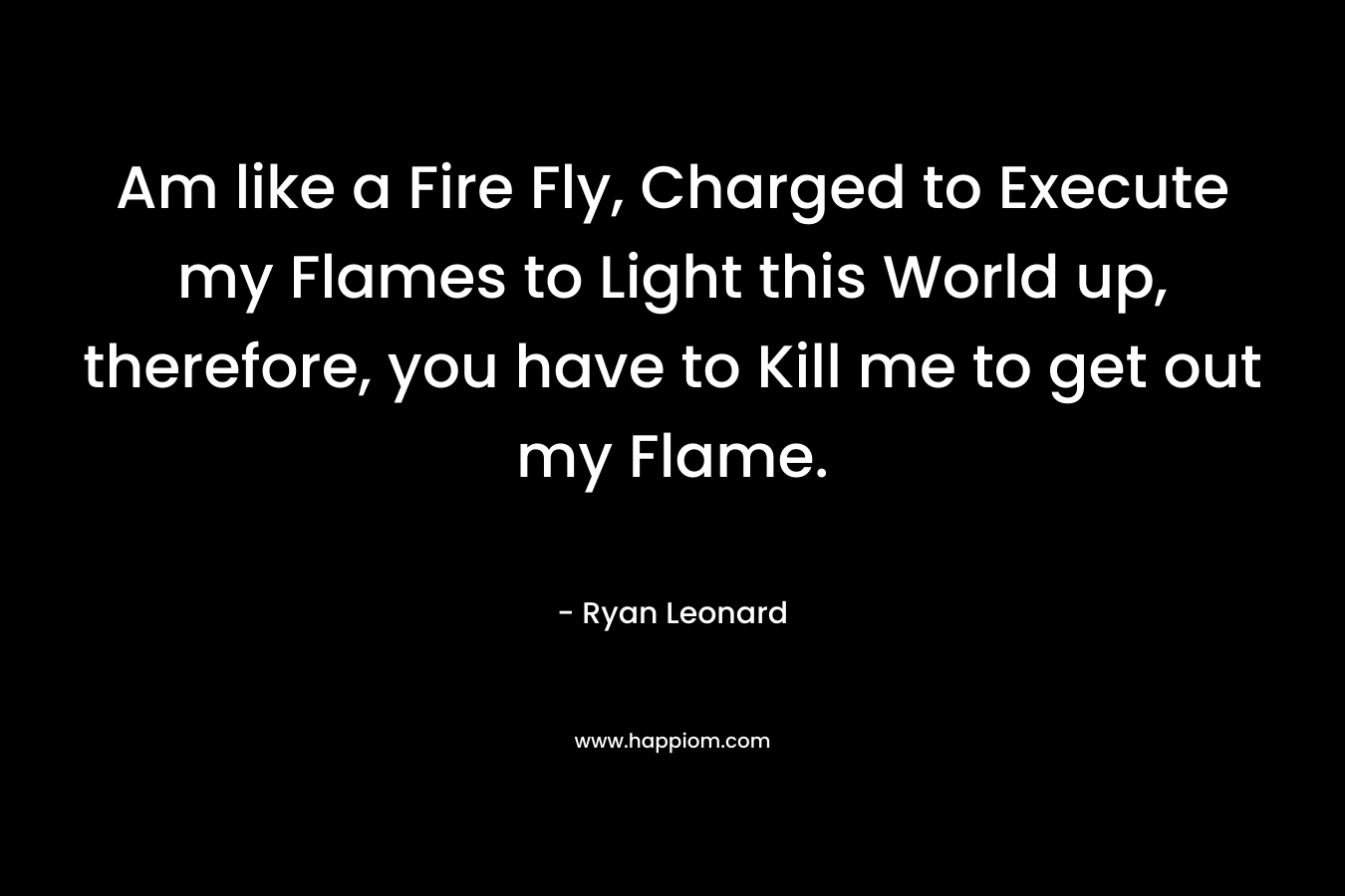 Am like a Fire Fly, Charged to Execute my Flames to Light this World up, therefore, you have to Kill me to get out my Flame. – Ryan Leonard
