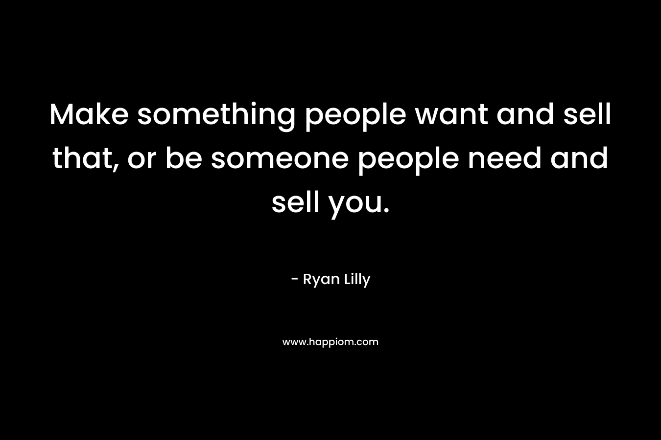 Make something people want and sell that, or be someone people need and sell you.