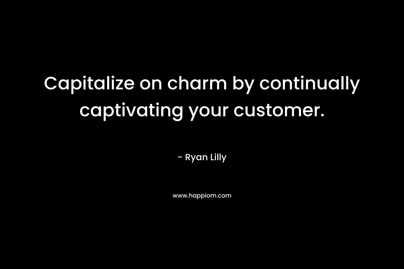 Capitalize on charm by continually captivating your customer. – Ryan Lilly