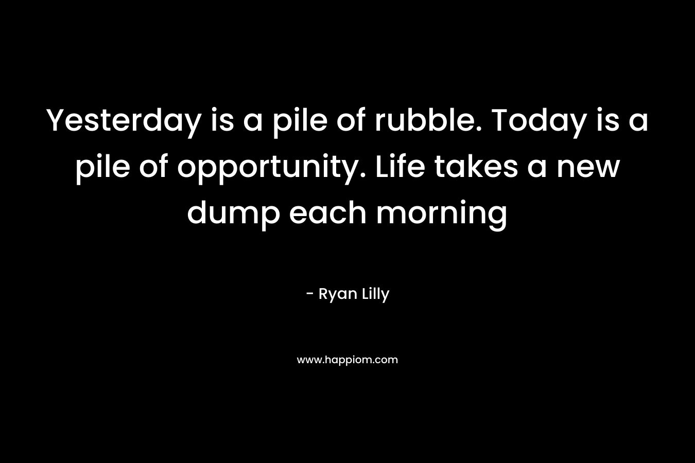 Yesterday is a pile of rubble. Today is a pile of opportunity. Life takes a new dump each morning – Ryan Lilly