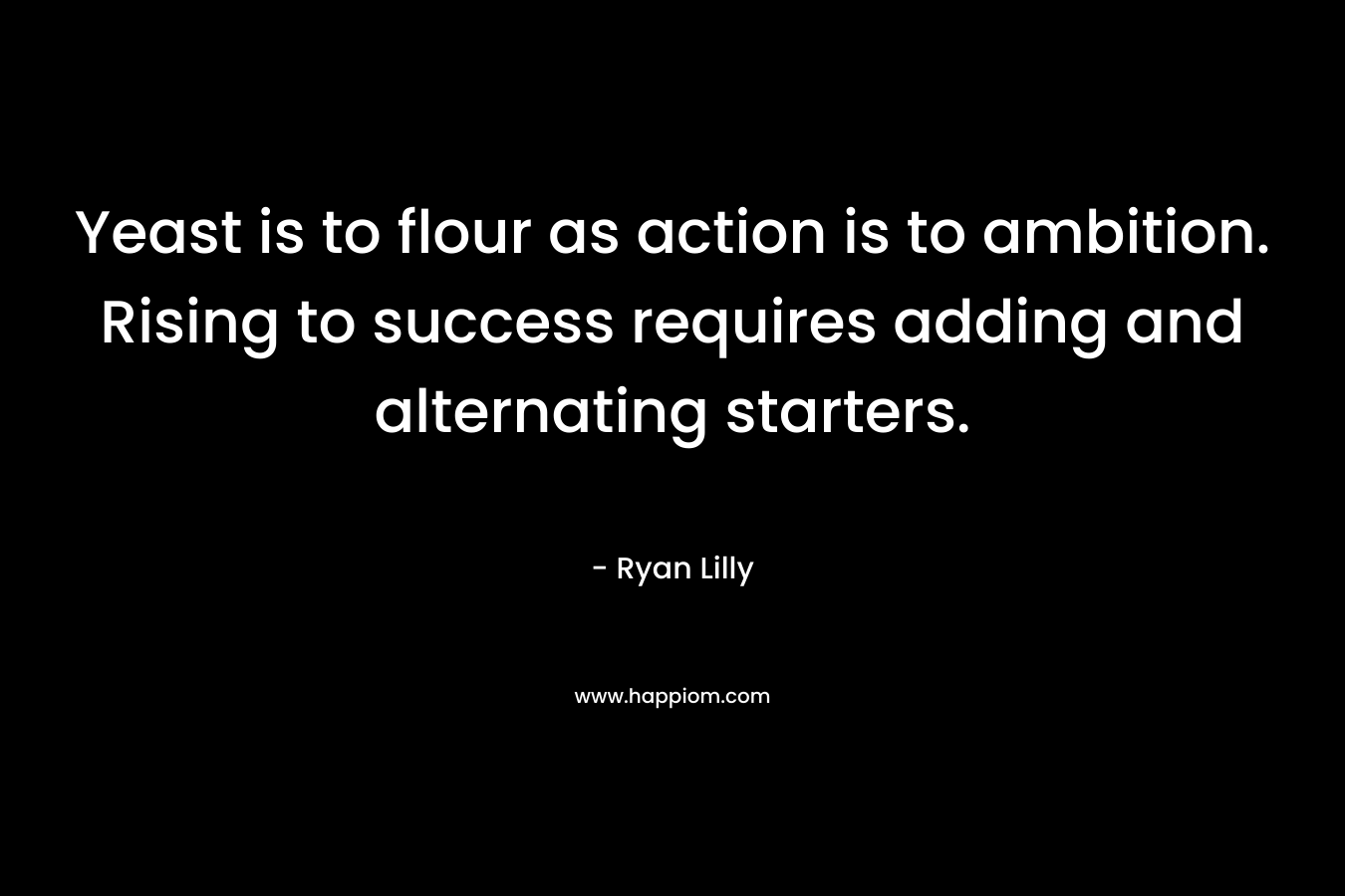 Yeast is to flour as action is to ambition. Rising to success requires adding and alternating starters. – Ryan Lilly