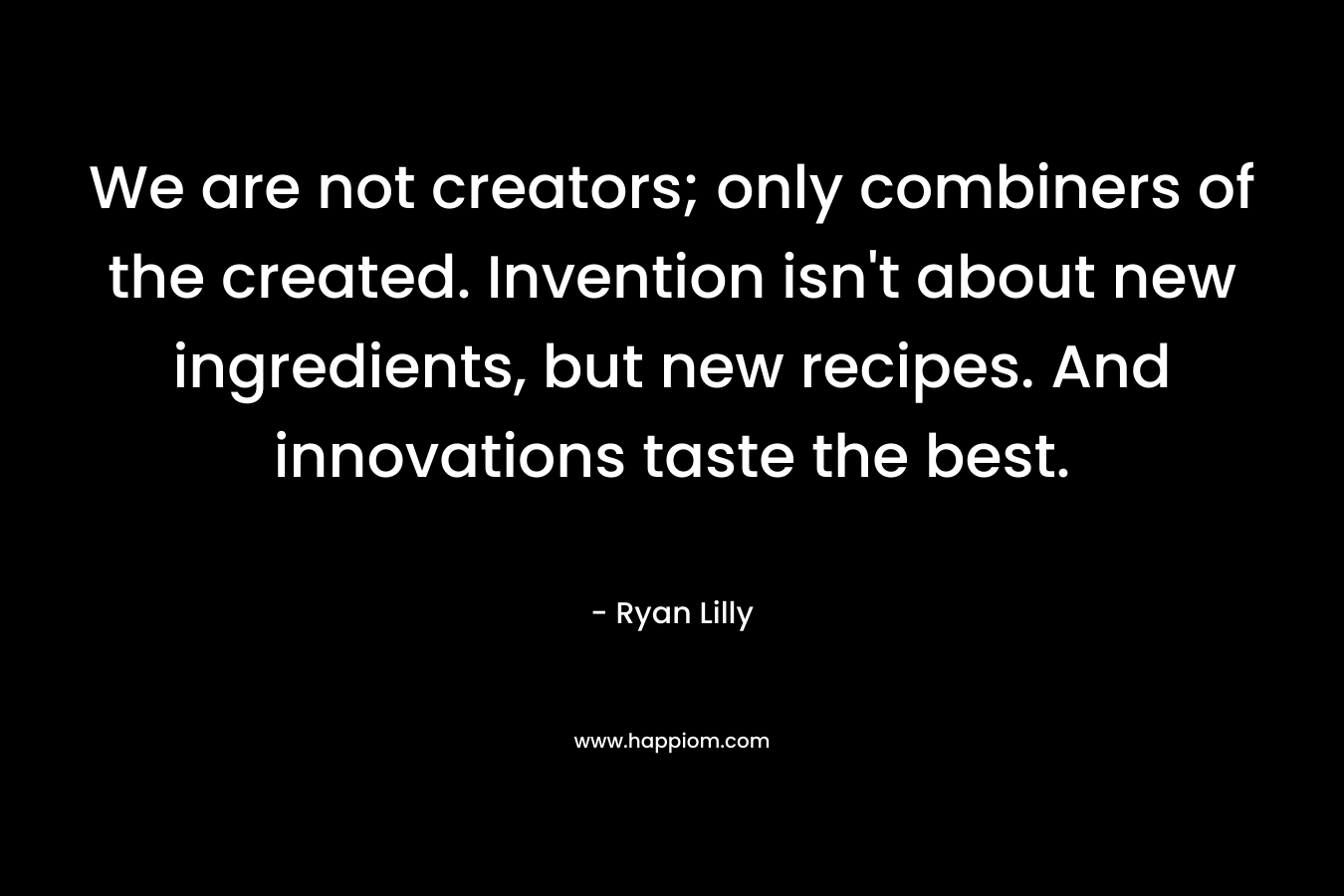 We are not creators; only combiners of the created. Invention isn’t about new ingredients, but new recipes. And innovations taste the best. – Ryan Lilly
