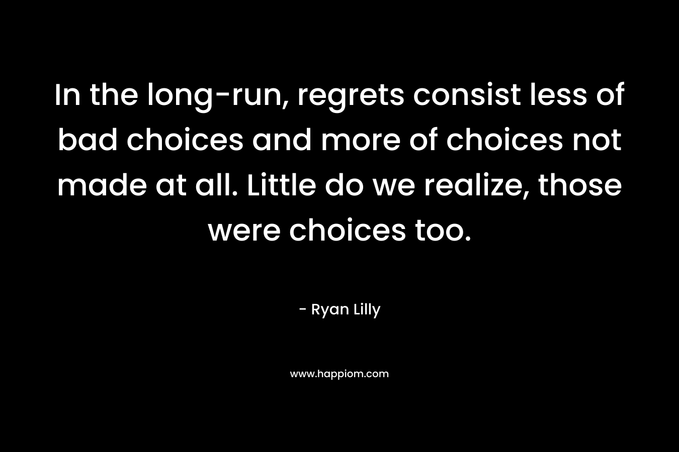 In the long-run, regrets consist less of bad choices and more of choices not made at all. Little do we realize, those were choices too.