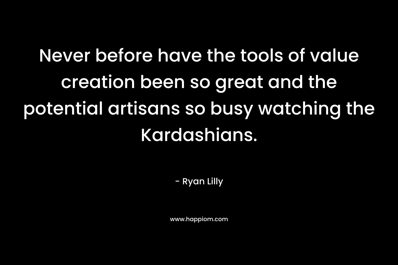 Never before have the tools of value creation been so great and the potential artisans so busy watching the Kardashians. – Ryan Lilly