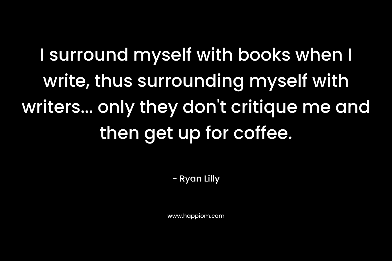 I surround myself with books when I write, thus surrounding myself with writers... only they don't critique me and then get up for coffee.
