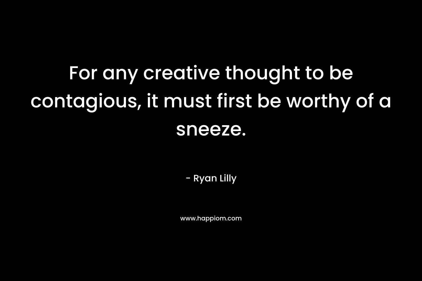 For any creative thought to be contagious, it must first be worthy of a sneeze. – Ryan Lilly